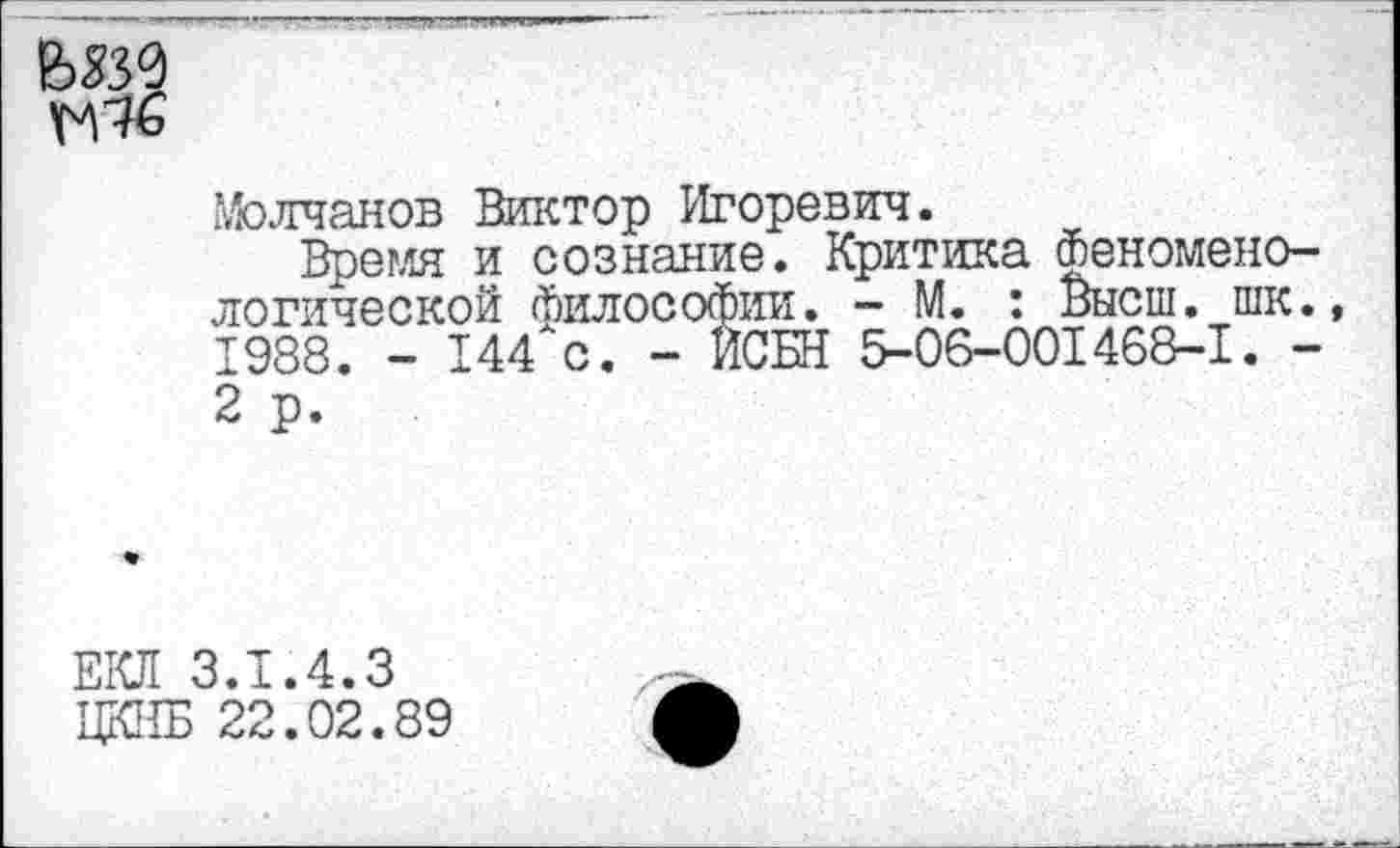 ﻿ЬЖ
Щ6
Молчанов Виктор Игоревич.
Время и сознание. Критика Феноменологической Философии. - М. : Высш. шк. 1988. - 144хс. - ИСБН 5-06-001468-1. -2 р.
ЕКЛ 3.1.4.3
ЦКИБ 22.02.89